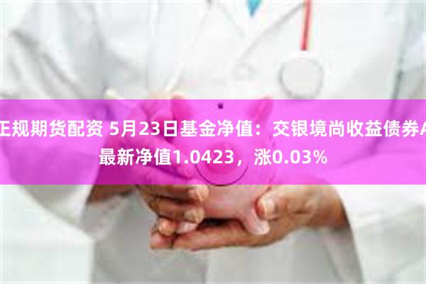 正规期货配资 5月23日基金净值：交银境尚收益债券A最新净值1.0423，涨0.03%