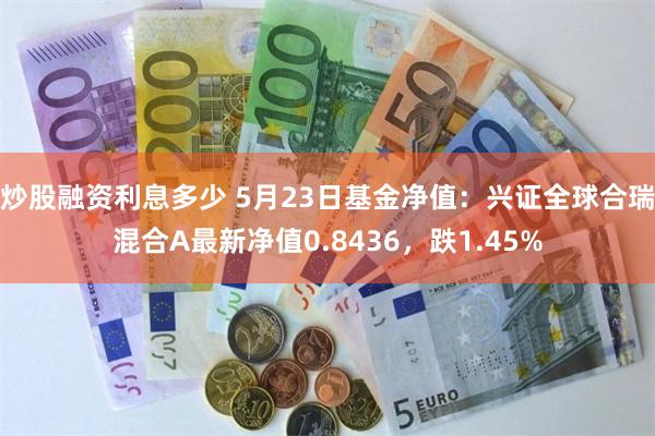 炒股融资利息多少 5月23日基金净值：兴证全球合瑞混合A最新净值0.8436，跌1.45%