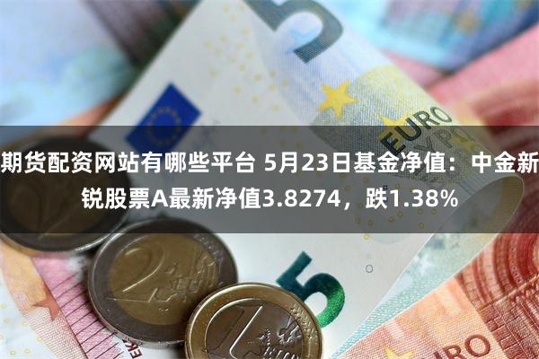 期货配资网站有哪些平台 5月23日基金净值：中金新锐股票A最新净值3.8274，跌1.38%