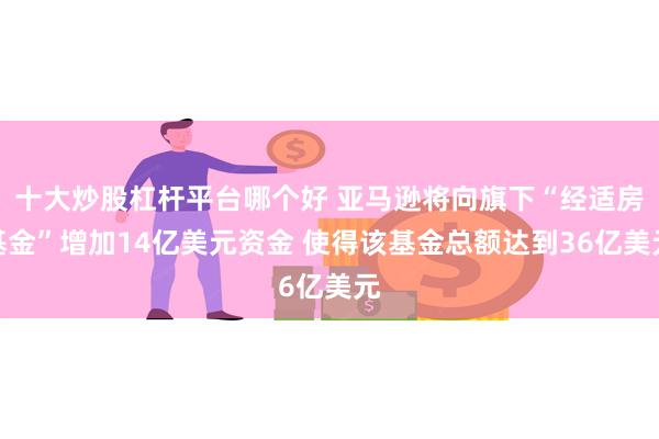 十大炒股杠杆平台哪个好 亚马逊将向旗下“经适房基金”增加14亿美元资金 使得该基金总额达到36亿美元