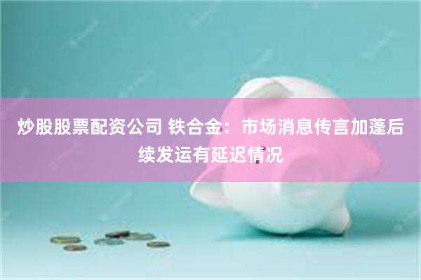 炒股股票配资公司 铁合金：市场消息传言加蓬后续发运有延迟情况