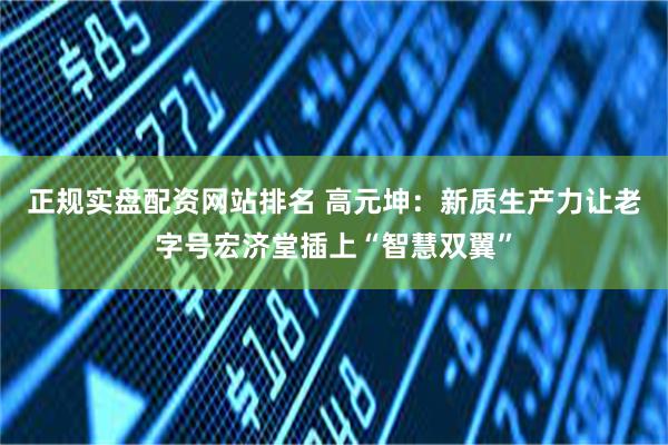 正规实盘配资网站排名 高元坤：新质生产力让老字号宏济堂插上“智慧双翼”