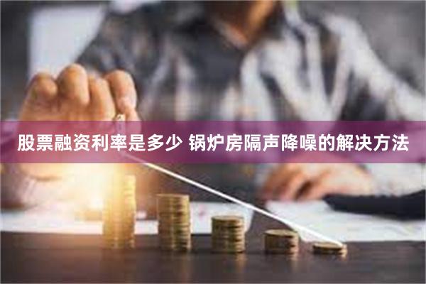 股票融资利率是多少 锅炉房隔声降噪的解决方法