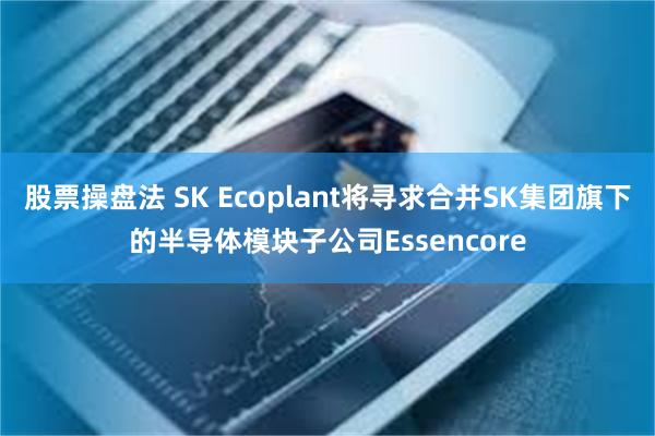 股票操盘法 SK Ecoplant将寻求合并SK集团旗下的半导体模块子公司Essencore