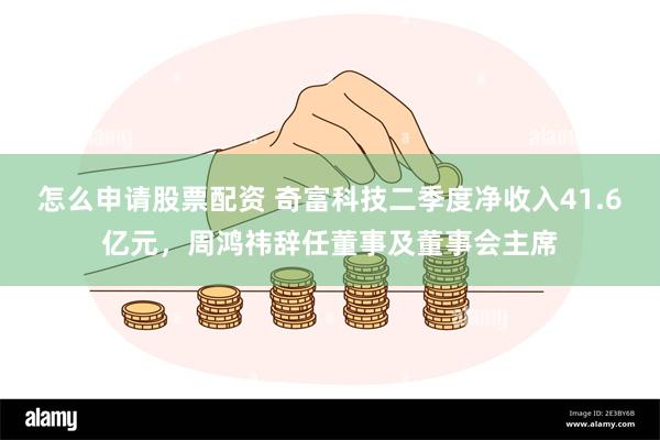 怎么申请股票配资 奇富科技二季度净收入41.6亿元，周鸿祎辞任董事及董事会主席