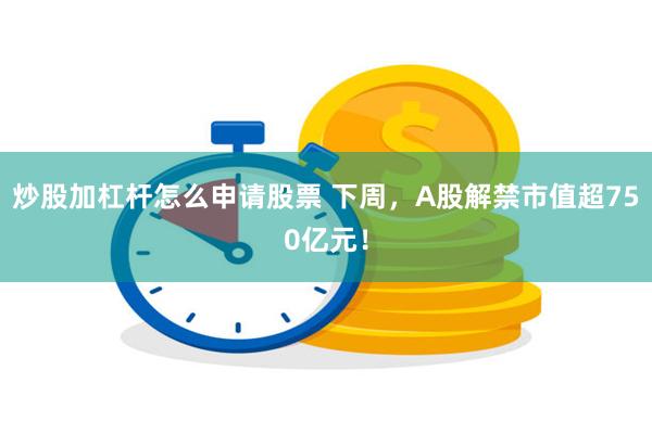 炒股加杠杆怎么申请股票 下周，A股解禁市值超750亿元！