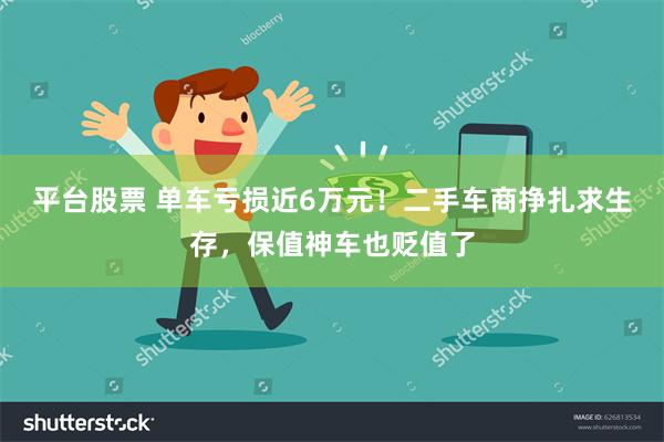 平台股票 单车亏损近6万元！二手车商挣扎求生存，保值神车也贬值了