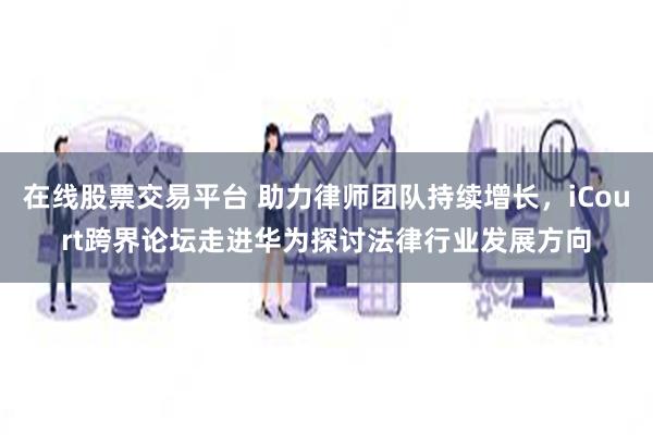 在线股票交易平台 助力律师团队持续增长，iCourt跨界论坛走进华为探讨法律行业发展方向