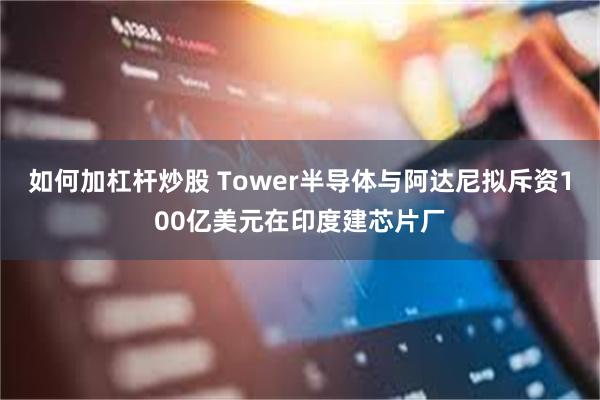 如何加杠杆炒股 Tower半导体与阿达尼拟斥资100亿美元在印度建芯片厂