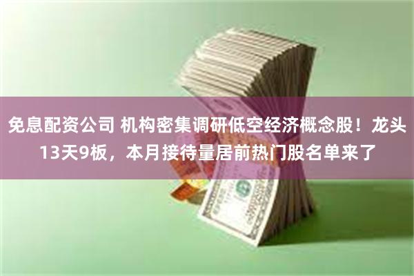 免息配资公司 机构密集调研低空经济概念股！龙头13天9板，本月接待量居前热门股名单来了