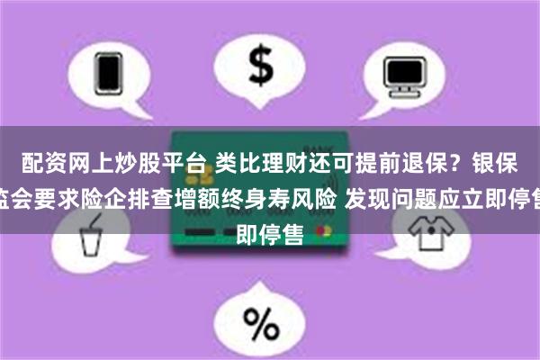 配资网上炒股平台 类比理财还可提前退保？银保监会要求险企排查增额终身寿风险 发现问题应立即停售