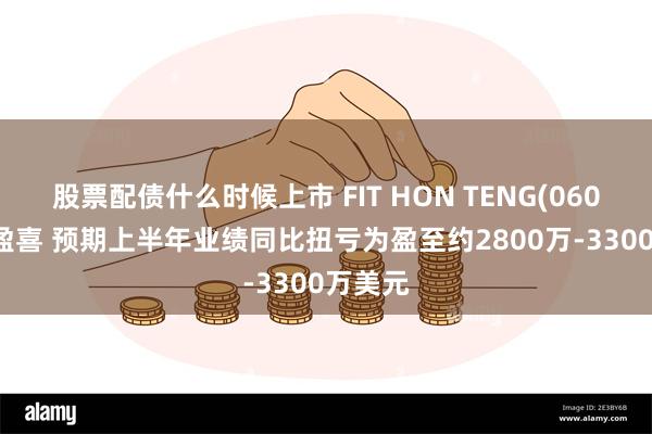 股票配债什么时候上市 FIT HON TENG(06088)发盈喜 预期上半年业绩同比扭亏为盈至约2800万-3300万美元