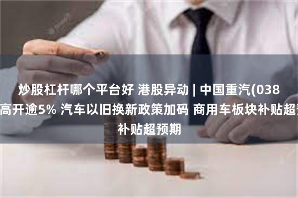 炒股杠杆哪个平台好 港股异动 | 中国重汽(03808)高开逾5% 汽车以旧换新政策加码 商用车板块补贴超预期