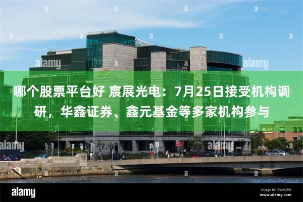 哪个股票平台好 宸展光电：7月25日接受机构调研，华鑫证券、鑫元基金等多家机构参与