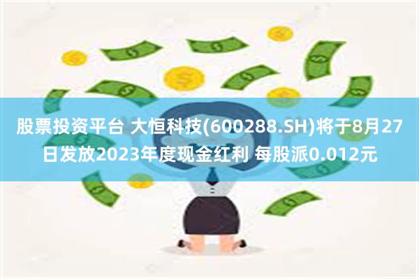 股票投资平台 大恒科技(600288.SH)将于8月27日发放2023年度现金红利 每股派0.012元