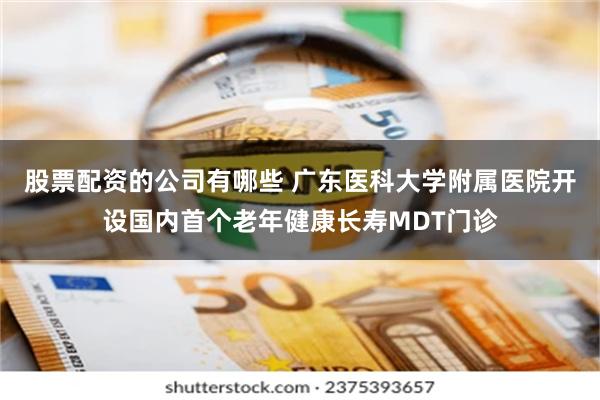 股票配资的公司有哪些 广东医科大学附属医院开设国内首个老年健康长寿MDT门诊