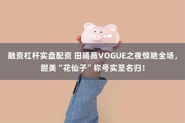 融资杠杆实盘配资 田曦薇VOGUE之夜惊艳全场，甜美“花仙子”称号实至名归！