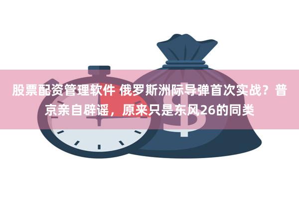 股票配资管理软件 俄罗斯洲际导弹首次实战？普京亲自辟谣，原来只是东风26的同类