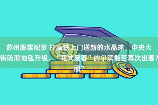 苏州股票配资 打高铁上门送新的水晶球，中央大街防滑地毯升级，“花式宠客”的尔滨能否再次出圈？