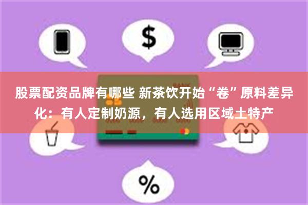 股票配资品牌有哪些 新茶饮开始“卷”原料差异化：有人定制奶源，有人选用区域土特产