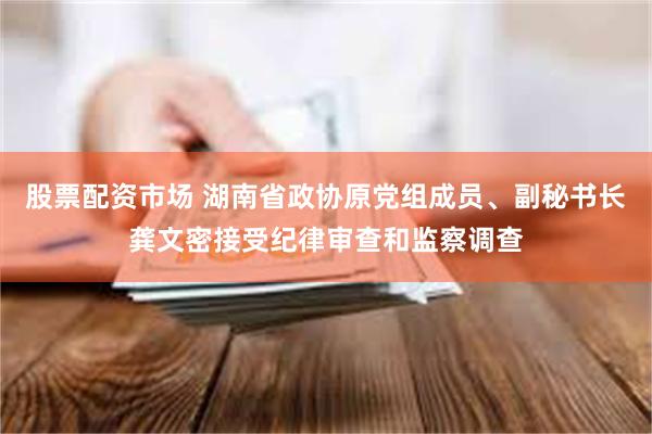 股票配资市场 湖南省政协原党组成员、副秘书长龚文密接受纪律审查和监察调查