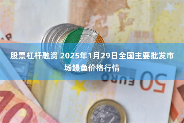 股票杠杆融资 2025年1月29日全国主要批发市场鳗鱼价格行情