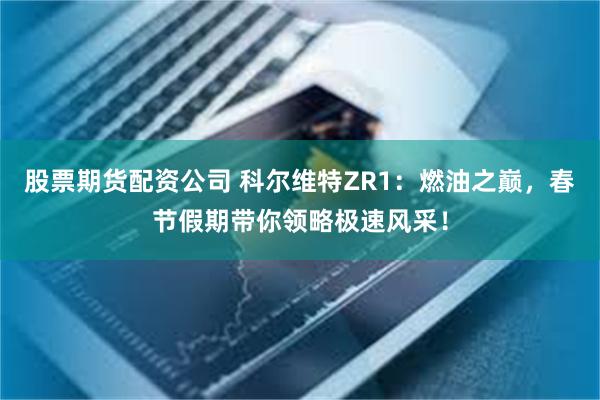 股票期货配资公司 科尔维特ZR1：燃油之巅，春节假期带你领略极速风采！