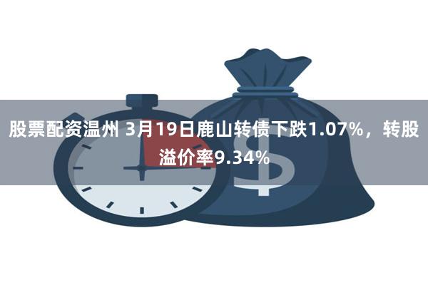 股票配资温州 3月19日鹿山转债下跌1.07%，转股溢价率9.34%