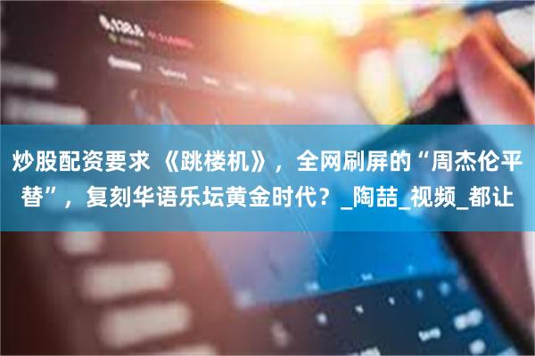 炒股配资要求 《跳楼机》，全网刷屏的“周杰伦平替”，复刻华语乐坛黄金时代？_陶喆_视频_都让