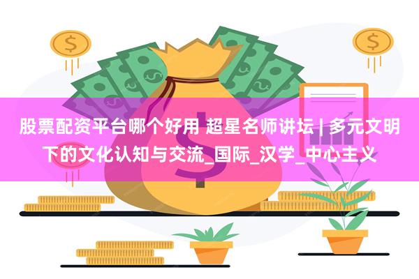 股票配资平台哪个好用 超星名师讲坛 | 多元文明下的文化认知与交流_国际_汉学_中心主义