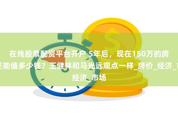 在线股票配资平台开户 5年后，现在150万的房子还能值多少钱？王健林和马光远观点一样_房价_经济_市场