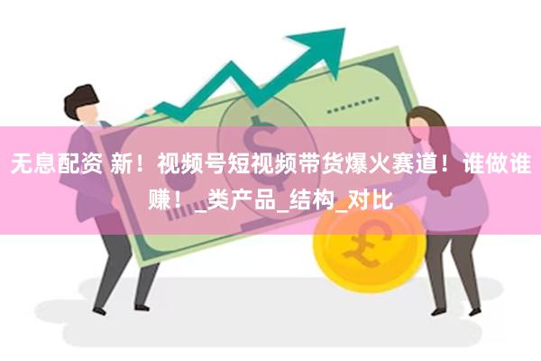 无息配资 新！视频号短视频带货爆火赛道！谁做谁赚！_类产品_结构_对比